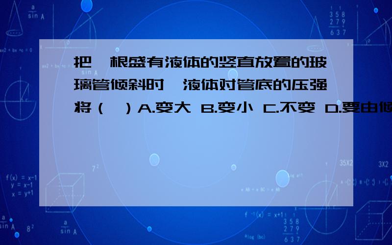 把一根盛有液体的竖直放置的玻璃管倾斜时,液体对管底的压强将（ ）A.变大 B.变小 C.不变 D.要由倾斜的方向来决定它的变化