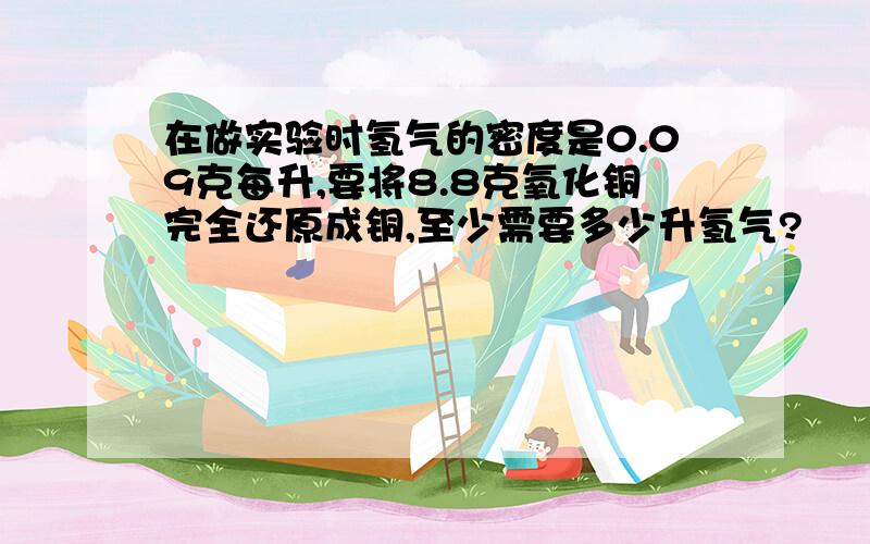 在做实验时氢气的密度是0.09克每升,要将8.8克氧化铜完全还原成铜,至少需要多少升氢气?