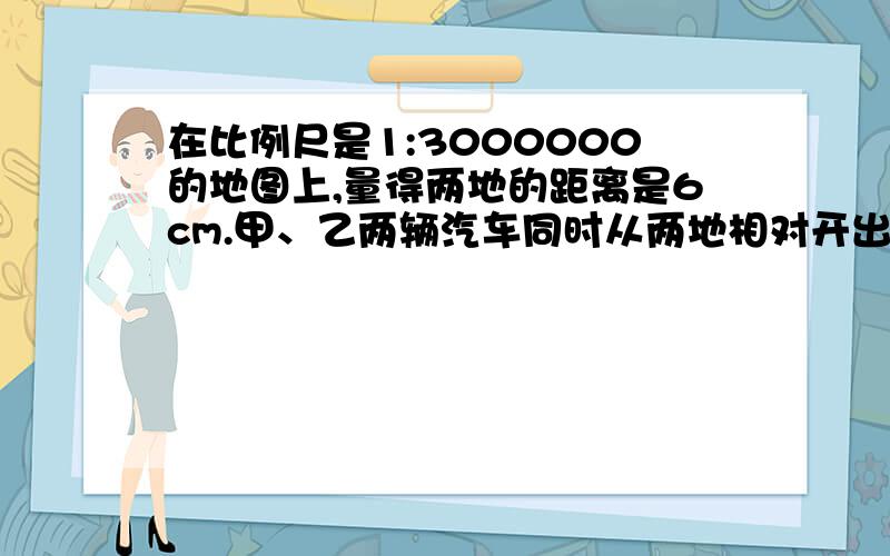 在比例尺是1:3000000的地图上,量得两地的距离是6cm.甲、乙两辆汽车同时从两地相对开出,2小时后相遇.已知甲、乙两车的速度比是2:3,甲车每小时行驶的距离是多少?