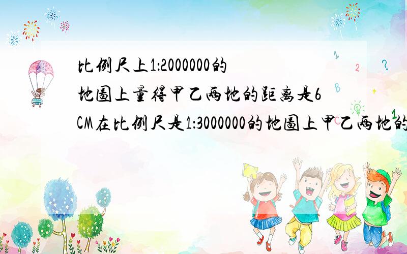 比例尺上1：2000000的地图上量得甲乙两地的距离是6CM在比例尺是1：3000000的地图上甲乙两地的距离应多少CM