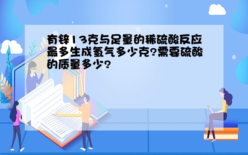 有锌13克与足量的稀硫酸反应最多生成氢气多少克?需要硫酸的质量多少?