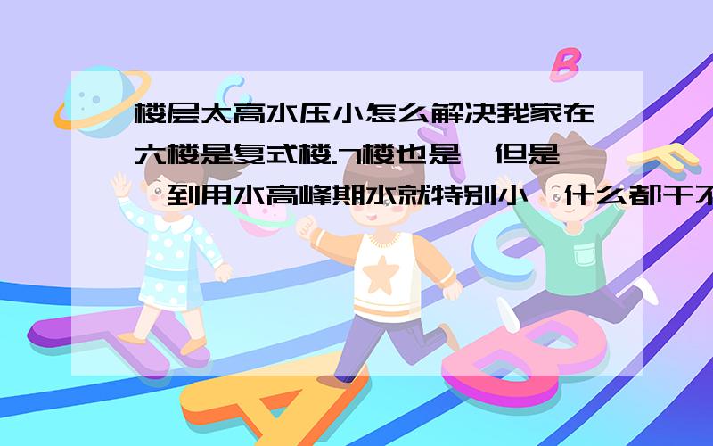 楼层太高水压小怎么解决我家在六楼是复式楼.7楼也是,但是一到用水高峰期水就特别小,什么都干不了.想装个增压泵,修理人员说装不了.说是水表的距离太短了.那如果不装增压泵,在楼顶上装