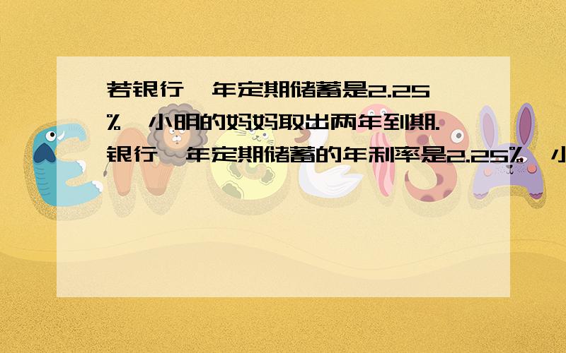 若银行一年定期储蓄是2.25%,小明的妈妈取出两年到期.银行一年定期储蓄的年利率是2.25%,小明的妈妈取出两年到期的本金利息时,扣除了利息税54元,问小明的妈妈存入的本金是多少元? 要列方程