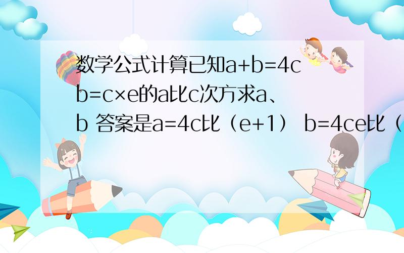 数学公式计算已知a+b=4cb=c×e的a比c次方求a、b 答案是a=4c比（e+1） b=4ce比（e+1）我想知道这怎么算的