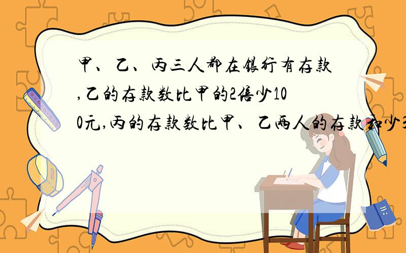 甲、乙、丙三人都在银行有存款,乙的存款数比甲的2倍少100元,丙的存款数比甲、乙两人的存款和少300元甲的存款是丙的2/5,那么甲、乙、丙共有存款多少元?要求分析 如果是方程请把方程的步