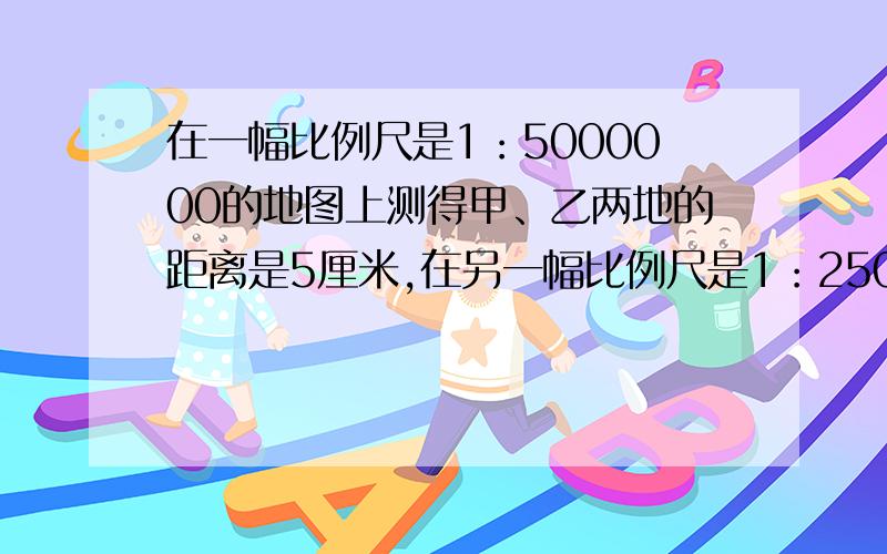 在一幅比例尺是1：5000000的地图上测得甲、乙两地的距离是5厘米,在另一幅比例尺是1：2500000的图上,两地的距离是多少厘米?