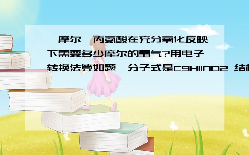 一摩尔苯丙氨酸在充分氧化反映下需要多少摩尔的氧气?用电子转换法算如题,分子式是C9H11NO2 结构简式C6H5CH2CH(NH2)COOH 其中CH2连接苯环,我能给的只有这么多了 我算的纠结死了 所以麻烦请高人