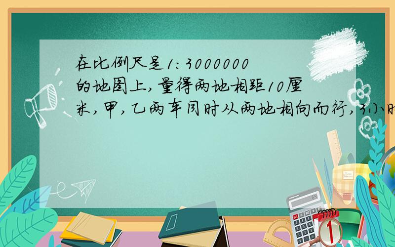 在比例尺是1:3000000的地图上,量得两地相距10厘米,甲,乙两车同时从两地相向而行,3小时后两车相遇已知甲,乙两车的速度比是2:3.求甲,乙两车的速度各是多少