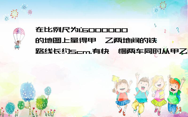 在比例尺为1:6000000的地图上量得甲、乙两地间的铁路线长约5cm.有快、慢两车同时从甲乙两地相对开出,3小时后相遇.已知快车每小时行65KM,慢车每小时行多少米?