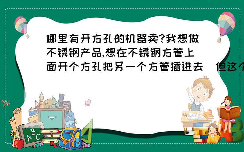 哪里有开方孔的机器卖?我想做不锈钢产品,想在不锈钢方管上面开个方孔把另一个方管插进去．但这个方孔开不了,有那位大老能帮想个办法?谢谢．．．．．．．．．