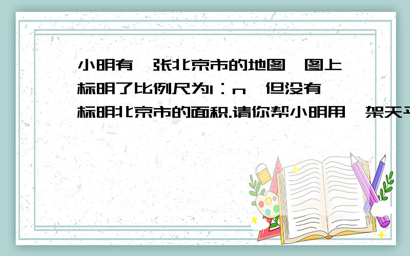 小明有一张北京市的地图,图上标明了比例尺为1：n,但没有标明北京市的面积.请你帮小明用一架天平、一把