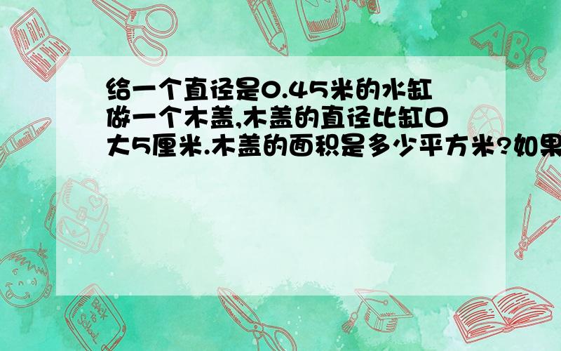 给一个直径是0.45米的水缸做一个木盖,木盖的直径比缸口大5厘米.木盖的面积是多少平方米?如果在木盖的边沿镶一条铁片,这条铁片长多少厘米?