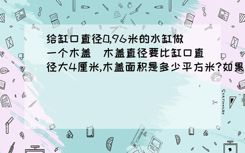 给缸口直径0,96米的水缸做一个木盖`木盖直径要比缸口直径大4厘米,木盖面积是多少平方米?如果在木盖边沿钌一圈铁片,铁片长多少米?