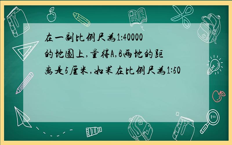 在一副比例尺为1：40000的地图上,量得A,B两地的距离是5厘米,如果在比例尺为1:50