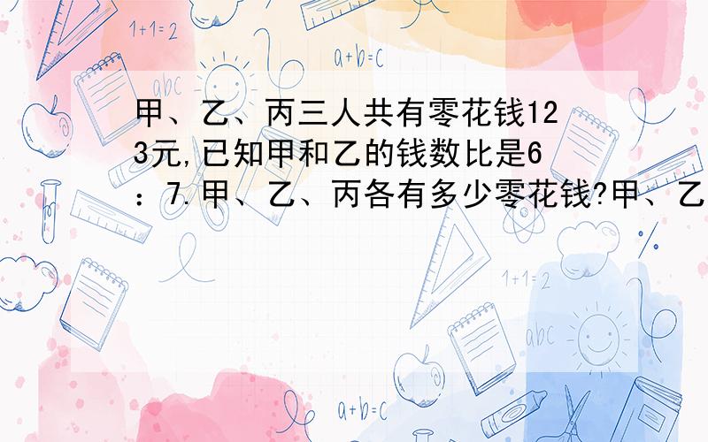 甲、乙、丙三人共有零花钱123元,已知甲和乙的钱数比是6：7.甲、乙、丙各有多少零花钱?甲、乙、丙三人共有零花钱123元,已知甲和乙的钱数比是6：7.甲、乙、丙各有多少零花钱?