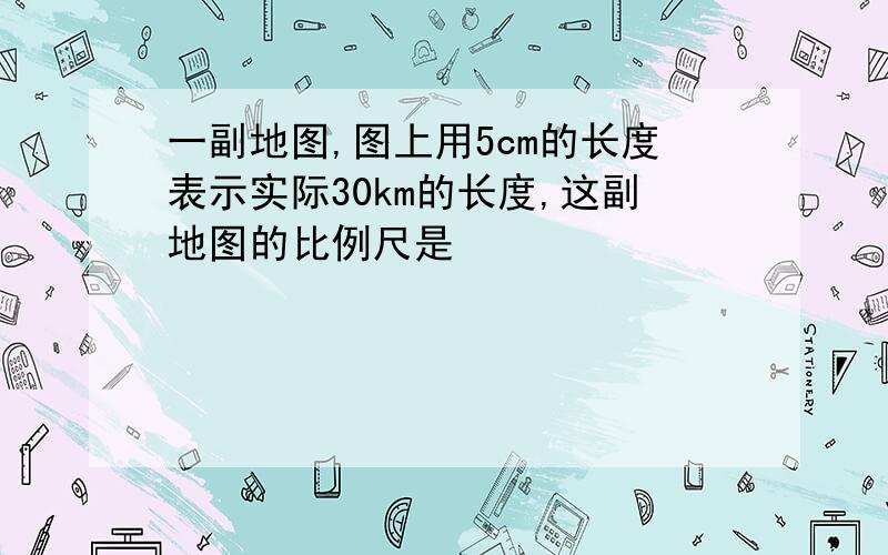 一副地图,图上用5cm的长度表示实际30km的长度,这副地图的比例尺是