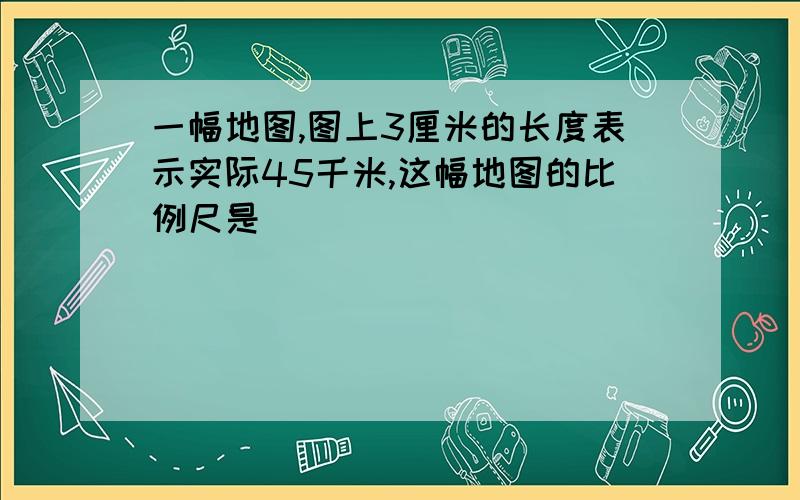 一幅地图,图上3厘米的长度表示实际45千米,这幅地图的比例尺是（）