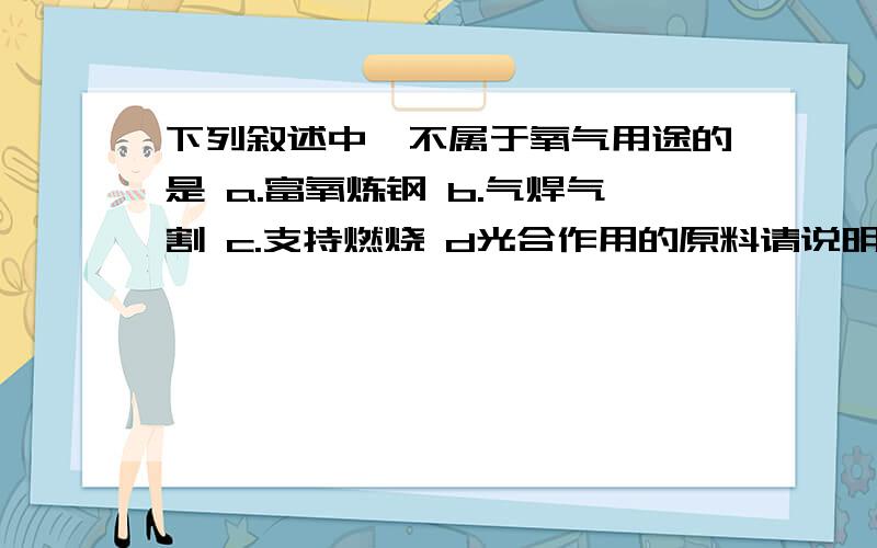 下列叙述中,不属于氧气用途的是 a.富氧炼钢 b.气焊气割 c.支持燃烧 d光合作用的原料请说明为什么