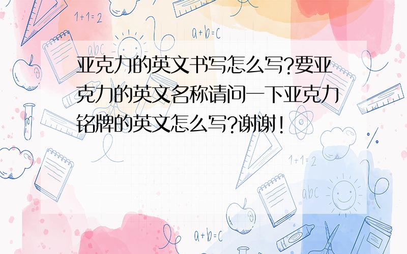 亚克力的英文书写怎么写?要亚克力的英文名称请问一下亚克力铭牌的英文怎么写?谢谢!