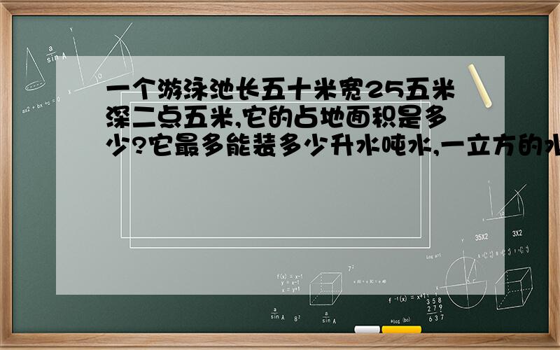 一个游泳池长五十米宽25五米深二点五米,它的占地面积是多少?它最多能装多少升水吨水,一立方的水重1吨,如果在他的池底和四周贴上瓷砖面积是多少?