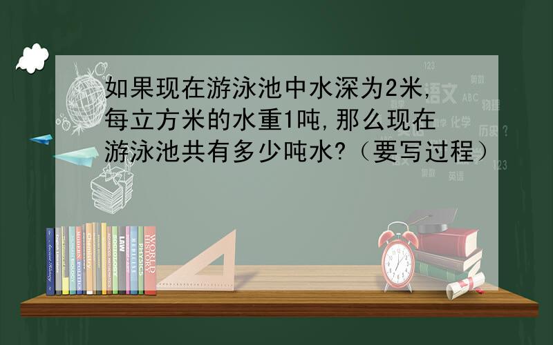 如果现在游泳池中水深为2米,每立方米的水重1吨,那么现在游泳池共有多少吨水?（要写过程）