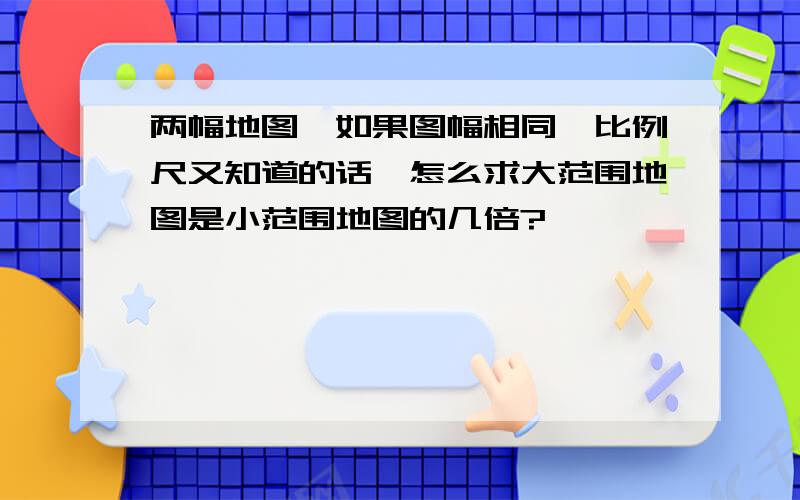 两幅地图,如果图幅相同,比例尺又知道的话,怎么求大范围地图是小范围地图的几倍?