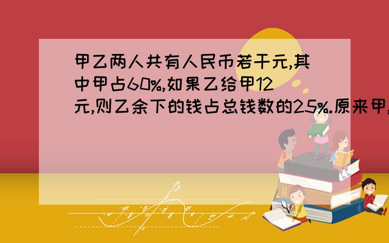 甲乙两人共有人民币若干元,其中甲占60%,如果乙给甲12元,则乙余下的钱占总钱数的25%.原来甲,乙两人各有人民币多少元