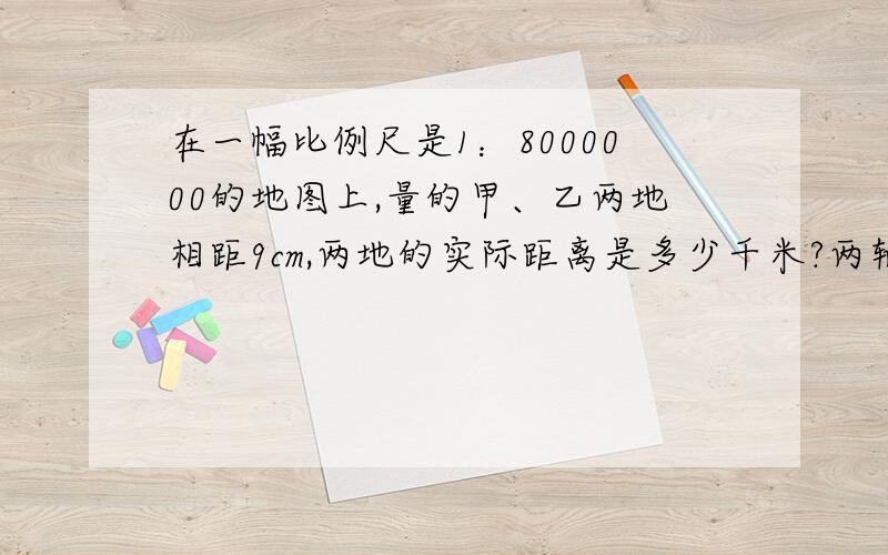 在一幅比例尺是1：8000000的地图上,量的甲、乙两地相距9cm,两地的实际距离是多少千米?两辆汽车同时从两地相向而行,8小时相遇,两车的速度比是4:5,求快车的速度是多少?用比例解