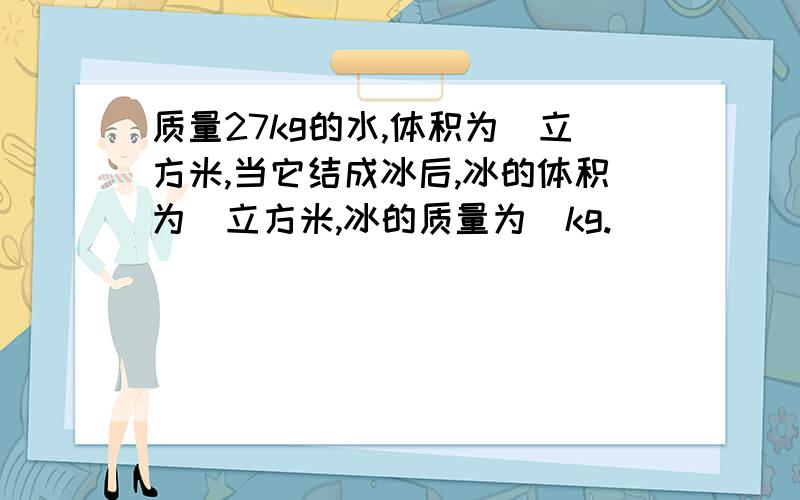 质量27kg的水,体积为＿立方米,当它结成冰后,冰的体积为＿立方米,冰的质量为＿kg.