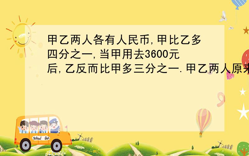 甲乙两人各有人民币,甲比乙多四分之一,当甲用去3600元后,乙反而比甲多三分之一.甲乙两人原来各有多少元?