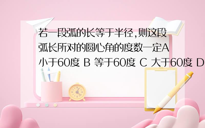 若一段弧的长等于半径,则这段弧长所对的圆心角的度数一定A小于60度 B 等于60度 C 大于60度 D等于45度