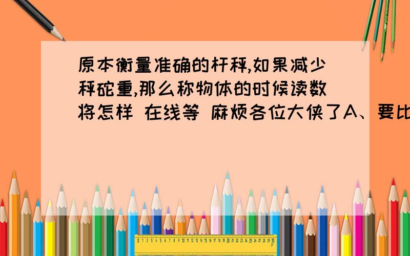 原本衡量准确的杆秤,如果减少秤砣重,那么称物体的时候读数将怎样 在线等 麻烦各位大侠了A、要比实际重大        B、比实际重小           C、与实际重相同           D变大变小都可能要充分的