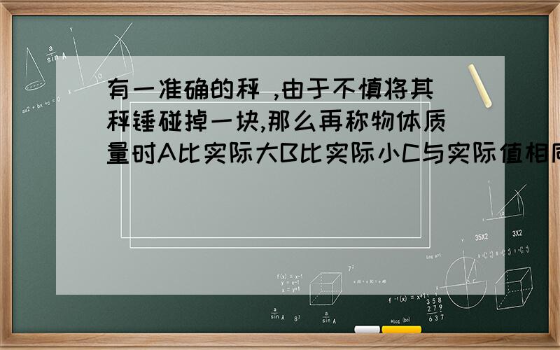 有一准确的秤 ,由于不慎将其秤锤碰掉一块,那么再称物体质量时A比实际大B比实际小C与实际值相同D无法确定