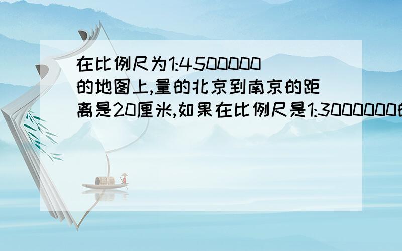 在比例尺为1:4500000的地图上,量的北京到南京的距离是20厘米,如果在比例尺是1:3000000的地图上,北京到南京的距离是多少?