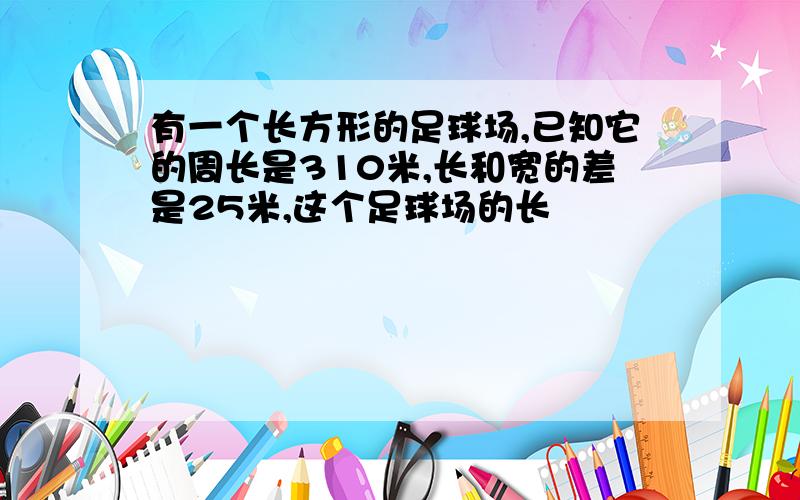 有一个长方形的足球场,已知它的周长是310米,长和宽的差是25米,这个足球场的长