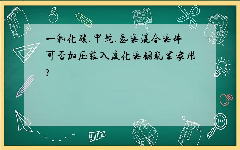 一氧化碳.甲烷.氢气混合气体可否加压装入液化气钢瓶里家用?