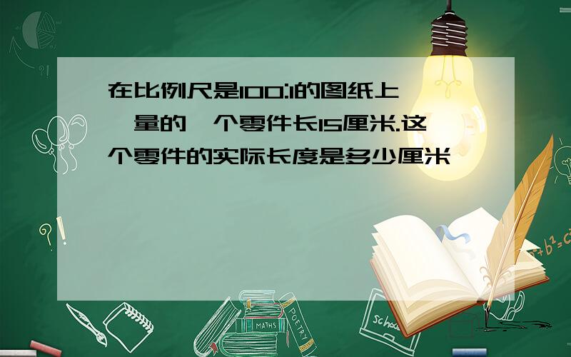 在比例尺是100:1的图纸上,量的一个零件长15厘米.这个零件的实际长度是多少厘米