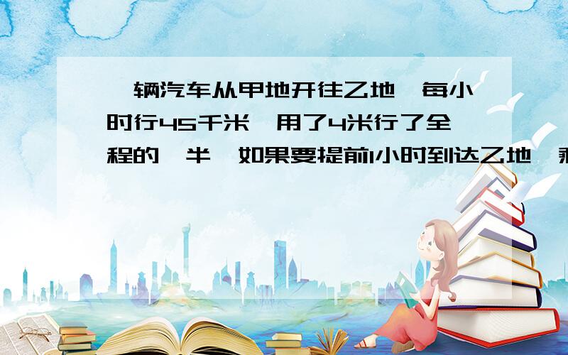 一辆汽车从甲地开往乙地,每小时行45千米,用了4米行了全程的一半,如果要提前1小时到达乙地,剩下的路程