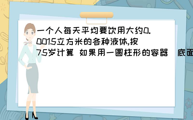 一个人每天平均要饮用大约0.0015立方米的各种液体,按75岁计算 如果用一圆柱形的容器（底面直径等于高）来装这些液体,这个容器大约多高?（一年按365天结果保留一位小数）