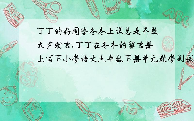 丁丁的好同学冬冬上课总是不敢大声发言,丁丁在冬冬的留言册上写下小学语文六年级下册单元教学测试题（七）