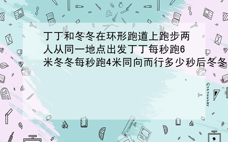 丁丁和冬冬在环形跑道上跑步两人从同一地点出发丁丁每秒跑6米冬冬每秒跑4米同向而行多少秒后冬冬和丁丁相