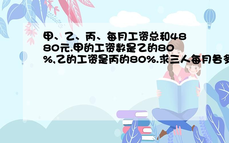 甲、乙、丙、每月工资总和4880元.甲的工资数是乙的80%,乙的工资是丙的80%.求三人每月各多少元工资是百分数