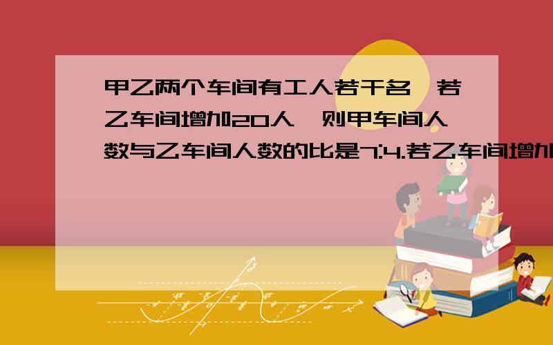 甲乙两个车间有工人若干名,若乙车间增加20人,则甲车间人数与乙车间人数的比是7:4.若乙车间增加40人.则乙车间人数与甲车间人数的比是1：1,甲乙两车间原来各有多少人.（要具体的解题过程