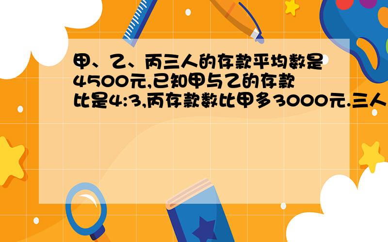 甲、乙、丙三人的存款平均数是4500元,已知甲与乙的存款比是4:3,丙存款数比甲多3000元.三人存款各几元?（方程解）