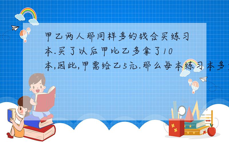 甲乙两人那同样多的钱合买练习本.买了以后甲比乙多拿了10本,因此,甲需给乙5元.那么每本练习本多少元列算式