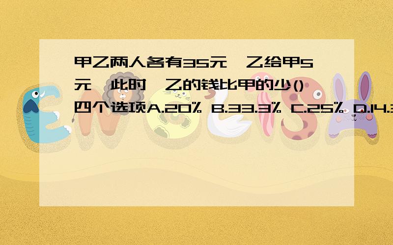 甲乙两人各有35元,乙给甲5元,此时,乙的钱比甲的少()四个选项A.20% B.33.3% C.25% D.14.3%