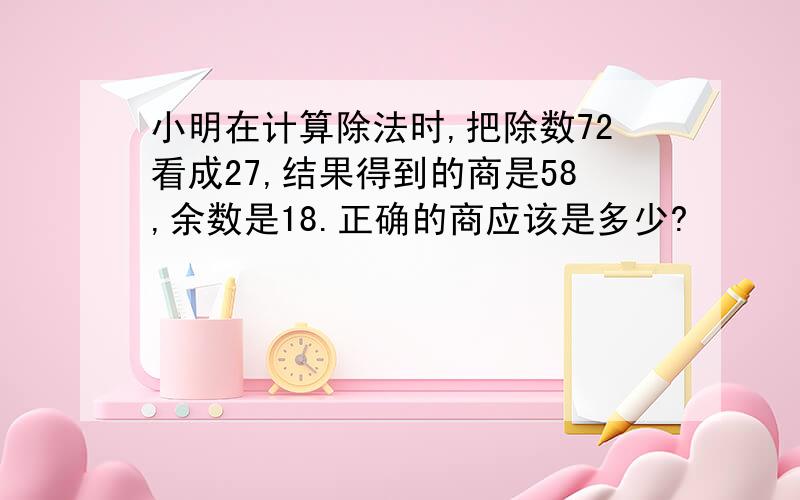 小明在计算除法时,把除数72看成27,结果得到的商是58,余数是18.正确的商应该是多少?