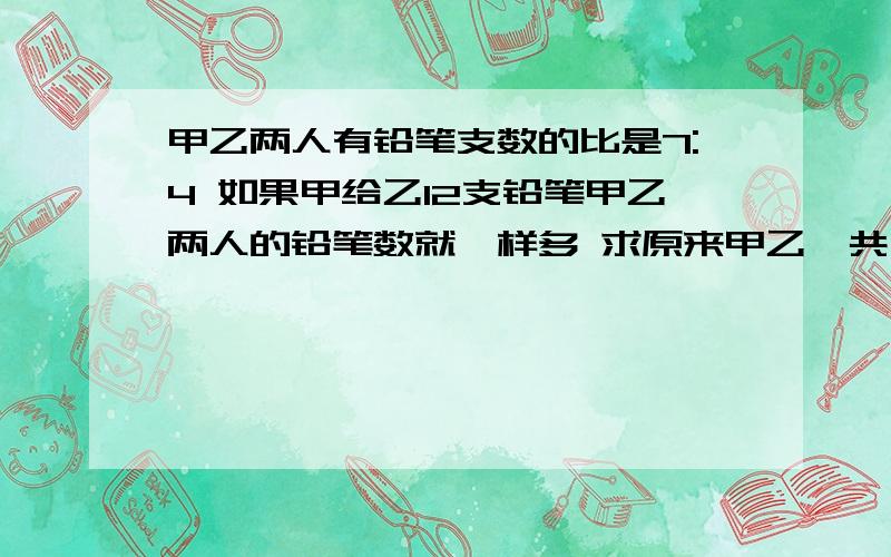 甲乙两人有铅笔支数的比是7:4 如果甲给乙12支铅笔甲乙两人的铅笔数就一样多 求原来甲乙一共有铅笔多少只