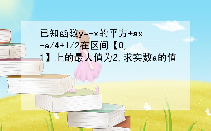 已知函数y=-x的平方+ax-a/4+1/2在区间【0,1】上的最大值为2,求实数a的值