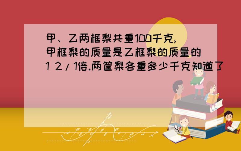 甲、乙两框梨共重100千克,甲框梨的质量是乙框梨的质量的1 2/1倍.两筐梨各重多少千克知道了